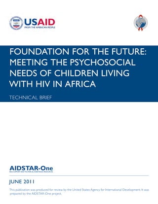 FOUNDATION FOR THE FUTURE:
MEETING THE PSYCHOSOCIAL
NEEDS OF CHILDREN LIVING
WITH HIV IN AFRICA
TECHNICAL BRIEF




JUNE 2011
This publication was produced for review by the United States Agency for International Development. It was
prepared by the AIDSTAR-One project.
 