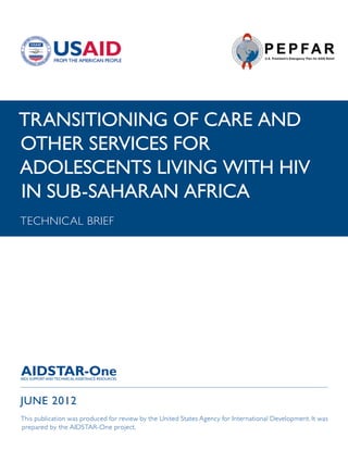 TRANSITIONING OF CARE AND
OTHER SERVICES FOR
ADOLESCENTS LIVING WITH HIV
IN SUB-SAHARAN AFRICA
TECHNICAL BRIEF




JUNE 2012
This publication was produced for review by the United States Agency for International Development. It was
prepared by the AIDSTAR-One project.
 