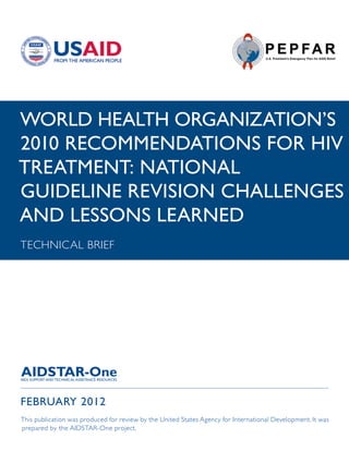 WORLD HEALTH ORGANIZATION’S
2010 RECOMMENDATIONS FOR HIV
TREATMENT: NATIONAL
GUIDELINE REVISION CHALLENGES
AND LESSONS LEARNED
TECHNICAL BRIEF




FEBRUARY 2012
This publication was produced for review by the United States Agency for International Development. It was
prepared by the AIDSTAR-One project.
 