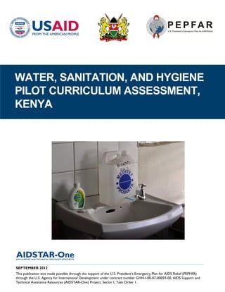 WATER, SANITATION, AND HYGIENE
PILOT CURRICULUM ASSESSMENT,
KENYA




 ____________________________________________________________________________________
SEPTEMBER 2012
This publication was made possible through the support of the U.S. President’s Emergency Plan for AIDS Relief (PEPFAR)
through the U.S. Agency for International Development under contract number GHH-I-00-07-00059-00, AIDS Support and
Technical Assistance Resources (AIDSTAR-One) Project, Sector I, Task Order 1.
 