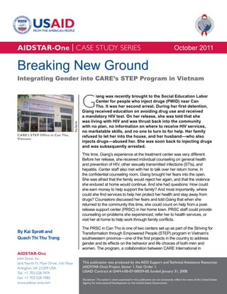 AIDSTAR-One | CASE STUDY SERIES                                                                                                      October 2011

Breaking New Ground
Integrating Gender into CARE’s STEP Program in Vietnam



                                                     G
                                                            iang was recently brought to the Social Education Labor
                                                            Center for people who inject drugs (PWID) near Can
                                                            Tho. It was her second arrest. During her first detention,
                                                     Giang received education on avoiding drug use and received
                                                     a mandatory HIV test. On her release, she was told that she
                                                     was living with HIV and was thrust back into the community
                                        Kai Spratt




                                                     with no plan, no information on where to receive HIV services,
                                                     no marketable skills, and no one to turn to for help. Her family
CARE’s STEP Office in Can Tho,                       refused to let her into the house, and her husband—who also
Vietnam
                                                     injects drugs—abused her. She was soon back to injecting drugs
                                                     and was subsequently arrested.
                                                     This time, Giang’s experience at the treatment center was very different.
                                                     Before her release, she received individual counseling on general health
                                                     and prevention of HIV, other sexually transmitted infections (STIs), and
                                                     hepatitis. Center staff also met with her to talk over her return home. In
                                                     the confidential counseling room, Giang brought her fears into the open.
                                                     She was afraid that the family would reject her again, and that the violence
                                                     she endured at home would continue. And she had questions: How could
                                                     she earn money to help support the family? And most importantly, where
                                                     could she find services to help her protect her health and stay away from
                                                     drugs? Counselors discussed her fears and told Giang that when she
                                                     returned to the community this time, she could count on help from a post-
                                                     release support center (PRSC) in her home town. PRSC staff could provide
                                                     counseling on problems she experienced, refer her to health services, or
                                                     visit her at home to help work through family conflicts.

                                                     The PRSC in Can Tho is one of two centers set up as part of the Striving for
By Kai Spratt and                                    Transformation through Empowered People (STEP) program in Vietnam’s
Quach Thi Thu Trang                                  southwestern province—one of the first projects in the country to address
                                                     gender and its effects on the behavior and life choices of both men and
                                                     women. The program, a collaboration between CARE International in
AIDSTAR-One
John Snow, Inc.
1616 North Ft. Myer Drive, 11th Floor                This publication was produced by the AIDS Support and Technical Assistance Resources
Arlington, VA 22209 USA                              (AIDSTAR-One) Project, Sector 1, Task Order 1.
Tel.: +1 703-528-7474                                USAID Contract # GHH-I-00-07-00059-00, funded January 31, 2008.
Fax: +1 703-528-7480                                 Disclaimer: The author’s views expressed in this publication do not necessarily reflect the views of the United States
www.aidstar-one.com                                  Agency for International Development or the United States Government.
 