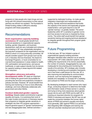 AIDSTAR-One | CASE STUDY SERIES


programs to help people who inject drugs and are        supported by dedicated funding—to make gender
living with HIV prevent transmission to their sexual    integration meaningful and measureable are
partners are almost non-existent. The foundation’s      lacking. Gender technical assistance that builds
limited funding makes it difficult to develop           the capacity of the donors and especially program
programs with these populations.                        implementers—and goes beyond a one-off
                                                        “gender training”—is greatly needed. The senior
                                                        leadership within SF is sensitive to gender norms
Recommendations                                         and how access to services is impacted by those
                                                        norms. The entire staff would benefit from gender
Seek organization capacity building                     sensitivity training and ongoing technical assistance
assistance: SF would greatly benefit from               to integrate gender throughout their program goals
technical assistance in organizational capacity         and activities.
building, gender integration, and business
development; staff are very motivated and cohesive,
and investing in SF may substantially strengthen        Future Programming
the long-term prospects for the organization and the
PWID to whom it is most profoundly committed. SF        In the last year, SF has initiated a series of
should consider support from groups such as the         organizational capacity building activities.
U.K.’s Voluntary Service Overseas, the Asia/U.S.        Managers identified data collection as an area for
Exchange Programs, or local universities for no-        improvement. SF’s data collection systems, while
cost technical assistance in areas related to health,   fulfilling the requirements of its donors (essentially,
HIV, participation and governance, and secure           the number of contacts, disaggregated by sex), are
livelihoods, or seek support directly from its donors   inadequate for documenting and monitoring the
for capacity building in areas beyond HIV-related       results of its activities. SF’s strategic plan includes
harm reduction.                                         developing a monitoring and evaluation framework,
                                                        and it has hired a staff person for this role. SF is
Strengthen advocacy and policy                          also improving and expanding its communication
development skills: SF plays an important               products, such as improving and updating its
role in holding the government accountable for          website and newsletter, to increase SF’s credibility
providing the services and protections included in      and outreach to PWID and the larger community.
policies and laws. However, SF would benefit from
training and mentoring on how to more effectively       By developing strategies to reach women who inject
challenge, and more effectively collaborate with,       drugs, conducting research to determine the health
government and other NGOs.                              and information needs of these women in Jakarta,
                                                        and trying to bring more awareness about gender
Conduct dedicated gender capacity                       issues into its work with PWID and its staff, SF is
building: Despite stated commitments to gender          charting an important direction for programs for
equality and equity, it is surprising that none of      PWID in Indonesia and beyond. But SF has not yet
the major funders and donors in Indonesia require       made the connection between the human rights
their programs to integrate gender sensitivity or       abuse of PWID and women’s equality and equity
strategies into their HIV program approaches—           more generally. GBV against PWID is so pervasive
beyond general support of “gender mainstreaming”        that integrating GBV strategies and training into
and sex disaggregated data. Defined activities—         staff and volunteer development and community


10	AIDSTAR-One | August 2011
 