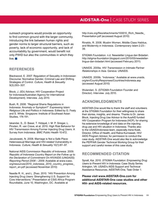AIDSTAR-One | CASE STUDY SERIES


outreach programs would provide an opportunity                   http://csis.org/files/attachments/100610_Rich_Needle_
to find common ground with the larger community.                 Presentation.pdf (accessed August 2010)
Introducing the link between human rights and
                                                                 Rinaldo, R. 2008. Muslim Women, Middle Class Habitus,
gender norms to larger structural barriers, such as
                                                                 and Modernity in Indonesia. Contemporary Islam 2:23–
poverty, lack of economic opportunity, and lack of               39.
accountability by government, would benefit not
only PWID but also the communities in which they                 STIGMA Foundation. n.d. Newsletter Lingua dan Bidadari.
live. g                                                          http://stigma-foundation.blogspot.com/2010/05/newsletter-
                                                                 lingua-dan-bidadari.html (accessed February 2011)

                                                                 UNAIDS. 2009a. HIV Transmission in Intimate Partner
REFERENCES                                                       Relationships in Asia. Geneva: UNAIDS.
Blackwood, E. 2007. Regulation of Sexuality in Indonesian
                                                                 UNAIDS. 2009b. “Indonesia.” Available at www.unaids.
Discourse: Normative Gender, Criminal Law and Shifting
                                                                 org/en/CountryResponses/Countries/indonesia.asp
Strategies of Control. Culture, Health & Sexuality
                                                                 (accessed August 2010)
9(3):293–307.
                                                                 Wulandari, S. (STIGMA Foundation Founder and
Block, J. (IDU Advisor, HIV Cooperation Project
                                                                 Director). Interview. July 2010.
for Indonesia/Australian Agency for International
Development). Interview. July 2010.
                                                                 ACKNOWLEDGMENTS
Bush, R. 2008. “Regional Sharia Regulations in
Indonesia: Anomaly or Symptom?” Expressing Islam:                AIDSTAR-One would like to thank the staff and volunteers
Religious Life and Politics in Indonesia. Edited by G. Fealy     at the STIGMA Foundation for their willingness to share
and S. White. Singapore: Institute of Southeast Asian            their stories, insights, and dreams. Thanks to Dr. James
Studies, 174-191.                                                Block, Injecting Drug Use Advisor to the AusAID funded
                                                                 HIV Cooperation Program for Indonesia (HCP), for sharing
Iskandar, S., D. Basar, T. Hidayat, I. M. P. Siregar, L.         his extensive knowledge of and data on the injecting
Pinxten, R. van Creve, et al. 2010. High Risk Behavior for       drug use and HIV situation in Indonesia. Thanks also
HIV Transmission Among Former Injecting Drug Users: A            to the USAID/Indonesia team, especially Irene Koek,
Survey from Indonesia. BMC Public Health 10:472.                 Director, Office of Health, and Ratna Kurniawati, HIV/
                                                                 AIDS Program Advisor, for permission to conduct the
Jacubowski, N. 2008. Marriage is Not a Safe Place:               case study. AIDSTAR-One would also like to acknowledge
Heterosexual Marriage and HIV-related Vulnerability in           the PEPFAR Gender Technical Working Group for their
Indonesia. Culture, Health & Sexuality 10(1):87–97.              support and careful review of this case study.

National AIDS Commission Republic of Indonesia. 2009.
Republic of Indonesia Country Report on the Follow up to         RECOMMENDED CITATION
the Declaration of Commitment On HIV/AIDS (UNGASS).
Reporting Period 2008 – 2009. Available at www.icaso.            Spratt, Kai. 2010. STIGMA Foundation: Empowering Drug
org/resources/2010_indonesia_2010_country_progress_              Users to Prevent HIV in Indonesia. Case Study Series.
report_en.pdf (accessed November 2010)                           Arlington, VA: USAID’s AIDS Support and Technical
                                                                 Assistance Resources, AIDSTAR-One, Task Order 1.
Needle R. H., and L. Zhao. 2010. “HIV Prevention Among
Injecting Drug Users: Strengthening U.S. Support for             Please visit www.AIDSTAR-One.com for
Core Interventions.” Presentation at CSIS Africa Program         additional AIDSTAR-One case studies and other
Roundtable, June 10, Washington, DC. Available at                HIV- and AIDS-related resources.



                                                          STIGMA Foundation: Empowering Drug Users to Prevent HIV in Indonesia   11
 