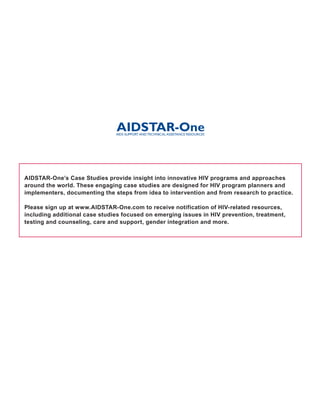 AIDSTAR-One’s Case Studies provide insight into innovative HIV programs and approaches
around the world. These engaging case studies are designed for HIV program planners and
implementers, documenting the steps from idea to intervention and from research to practice.

Please sign up at www.AIDSTAR-One.com to receive notification of HIV-related resources,
including additional case studies focused on emerging issues in HIV prevention, treatment,
testing and counseling, care and support, gender integration and more.
 