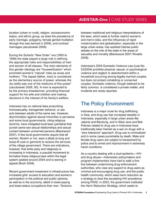 AIDSTAR-One | CASE STUDY SERIES


location (urban or rural), religion, socioeconomic            between traditional and religious interpretations of
status, and ethnic group, as does the prevalence of           the laws, which seek to further restrict women’s
early marriage, polygamy, female genital mutilation           and men’s roles, and the influences of rapid
(though this was banned in 2006), and contract                modernization and globalization, especially in the
marriages (Jacubowski 2008).                                  large urban areas, has sparked intense public
                                                              debate on the role of the state in the areas of
During the Suharto “New Order” era (1965 to                   sexuality and morality (Blackwood 2007; Rinaldo
1998) the state played a large role in defining               2008).
the appropriate roles and responsibilities of men
and women of all classes. The main elements of                Indonesia’s 2004 Domestic Violence Law (Law No.
this gender ideology are “housewifization” which              23/2004) prohibits physical, sexual, or psychological
promoted women’s “natural” roles as wives and                 violence and neglect or abandonment within a
mothers. “The bapak (father, man) is considered               household occurring among legally married couples
as the elementary source of power, whereas the                but does not protect cohabiting or unmarried
ibu (wife) was one of the mediums of this power”              couples. Domestic violence, though believed to be
(Jacubowski 2008, 90). A man is expected to                   fairly common, is considered a private matter, and
be the primary breadwinner, providing financial               incidents are rarely reported.
support for his wife and children and making
decisions in the interest of his family’s welfare.

Indonesia has no national laws proscribing
                                                              The Policy Environment
homosexuality, transgender behavior, or sex
                                                              Indonesia is a major route for drug trafficking
acts between adults of the same sex. However,
                                                              in Asia, and drug use has increased steadily in
discrimination against sexual minorities is pervasive
                                                              Indonesia, especially in large urban areas like
and some local governments, citing religious
                                                              Jakarta and Bandung, and in West Java and Bali.
doctrine, have instigated local laws (perdahs) that
                                                              Policies related to drug use in Indonesia have
punish same-sex sexual relationships and sexual
                                                              traditionally been framed as a war on drugs with a
contact between unmarried persons (Blackwood
                                                              “zero tolerance” approach. Drug use is criminalized
2007). A few local governments require that all
                                                              and in some cases punishable by death. Male and
women, Muslim or not, wear a jilbab (a long and
                                                              female drug users are subject to harassment by
loose-fit coat or garment) to receive the services
                                                              police and to arrest and imprisonment in extremely
of the village government. There are indications,
                                                              harsh conditions.
however, that while piety and religiosity is
increasing in Indonesia, a populist movement to               As a country dealing with a dual epidemic—HIV
formalize these religious laws within the legal               and drug abuse—Indonesian policymakers and
system peaked around 2004 and is waning in                    program implementers have had to walk a fine
appeal (Bush 2008).                                           line between undermining drug enforcement
                                                              authorities, who view any support to drug users as
Recent government investment in infrastructure has            criminal and encouraging drug use, and the public
increased girls’ access to education and women’s              health community, which sees harm reduction as
participation in the political and public spheres,            a strategy to slow the escalating HIV prevalence
as well as in the economy, albeit in lower-paying             among PWID. In 2003, the government instituted
and lower-status occupations than men. Tensions               the Harm Reduction Strategy, which seeks to

                                                        STIGMA Foundation: Empowering Drug Users to Prevent HIV in Indonesia   3
 