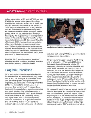 AIDSTAR-One | CASE STUDY SERIES


reduce transmission of HIV among PWID, and from
PWID to the general public, by providing clean
drug injecting equipment and access to health care
and HIV testing and counseling. A law passed in
2009 sought to mitigate the risks of drug addiction
and HIV by stipulating that identified drug users
be sent to rehabilitation centers during the pretrial
period, which can last for three to six months; if
found guilty, the drug user may be sent to prison or
remain in the center for a year or more for further
rehabilitation (National AIDS Commission Republic




                                                                                                               Kai Spratt
of Indonesia 2009). However, the implementation
of the Harm Reduction Strategy remains limited
and PWID continue to be arrested and sometimes          Nongovernmental organization and public health staff
                                                        doing joint work planning. Jakarta, July 2010.
charged with trafficking; as for the 2009 law, there
are no regulations, standards for treatment or care,
or support programs for “rehabilitated” PWID when
they return to their communities.                       activities, both among PWID and government and
                                                        nongovernment stakeholders.

Reaching PWID with HIV programs remains a               SF grew out of a support group for PWID living
challenge as these individuals fear being arrested if   with or affected by HIV set up in 2001 at the
they interact with NGO outreach workers.                Fatmawati Hospital in Jakarta. Initially, SF
                                                        developed informational material about HIV and
                                                        other health issues for use by support group
Program Description                                     members. In 2004, SF was officially recognized
                                                        as an NGO and was funded by the Australian
SF is a community-based organization located            Agency for International Development to begin
in Jakarta whose workers are former drug users          harm reduction activities in South Jakarta. In
and PLHIV. The main goal is to empower male             subsequent years, SF received funding from the
and female drug users through community                 Hivos Foundation (the Netherlands) and the U.S.-
organizing, advocacy, and networking (Wulandari         based Open Society Institute to expand outreach
2010). The foundation’s ultimate vision is to           in HIV prevention and harm reduction.
empower drug users through 1) a dependable
livelihood, 2) access to harm reduction resources       SF began with a staff of six and a small number of
and health services, 3) a critical awareness of         member volunteers, working out of a small house
human and legal rights for PWID, 4) participation       that functioned as an office and drop-in center.
in decision making at the community, district,          Beginning in 2005, SF trained outreach workers
and higher levels, and 5) providing input and           to visit “hot spots,” or places where PWID meet
influence on decisions at all government levels         to obtain or use drugs, and provide information
that affect PWID. To that end, SF conducts              about HIV prevention, offer needle and syringe
outreach, advocacy, networking, and educational         exchange programs (NSPs), and give referrals to



4	AIDSTAR-One | August 2011
 