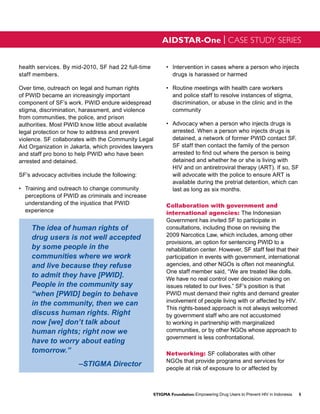 AIDSTAR-One | CASE STUDY SERIES


health services. By mid-2010, SF had 22 full-time         •	 	ntervention in cases where a person who injects
                                                             I
staff members.                                               drugs is harassed or harmed

Over time, outreach on legal and human rights             •	 	 outine meetings with health care workers
                                                             R
of PWID became an increasingly important                     and police staff to resolve instances of stigma,
component of SF’s work. PWID endure widespread               discrimination, or abuse in the clinic and in the
stigma, discrimination, harassment, and violence             community
from communities, the police, and prison
authorities. Most PWID know little about available        •	 	 dvocacy when a person who injects drugs is
                                                             A
legal protection or how to address and prevent               arrested. When a person who injects drugs is
violence. SF collaborates with the Community Legal           detained, a network of former PWID contact SF.
Aid Organization in Jakarta, which provides lawyers          SF staff then contact the family of the person
and staff pro bono to help PWID who have been                arrested to find out where the person is being
arrested and detained.                                       detained and whether he or she is living with
                                                             HIV and on antiretroviral therapy (ART). If so, SF
SF’s advocacy activities include the following:              will advocate with the police to ensure ART is
                                                             available during the pretrial detention, which can
•	 Training and outreach to change community                 last as long as six months.
   perceptions of PWID as criminals and increase
   understanding of the injustice that PWID               Collaboration with government and
   experience                                             international agencies: The Indonesian
                                                          Government has invited SF to participate in
     The idea of human rights of                          consultations, including those on revising the
                                                          2009 Narcotics Law, which includes, among other
     drug users is not well accepted
                                                          provisions, an option for sentencing PWID to a
     by some people in the                                rehabilitation center. However, SF staff feel that their
     communities where we work                            participation in events with government, international
     and live because they refuse                         agencies, and other NGOs is often not meaningful.
                                                          One staff member said, “We are treated like dolls.
     to admit they have [PWID].                           We have no real control over decision making on
     People in the community say                          issues related to our lives.” SF’s position is that
     “when [PWID] begin to behave                         PWID must demand their rights and demand greater
                                                          involvement of people living with or affected by HIV.
     in the community, then we can
                                                          This rights-based approach is not always welcomed
     discuss human rights. Right                          by government staff who are not accustomed
     now [we] don’t talk about                            to working in partnership with marginalized
     human rights; right now we                           communities, or by other NGOs whose approach to
                                                          government is less confrontational.
     have to worry about eating
     tomorrow.”                                           Networking: SF collaborates with other
                                                          NGOs that provide programs and services for
                       –STIGMA Director
                                                          people at risk of exposure to or affected by



                                                    STIGMA Foundation: Empowering Drug Users to Prevent HIV in Indonesia   5
 