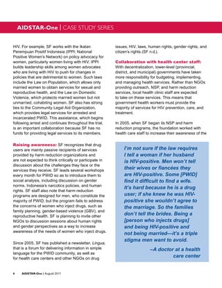 AIDSTAR-One | CASE STUDY SERIES


HIV. For example, SF works with the Ikatan               issues, HIV, laws, human rights, gender rights, and
Perempuan Positif Indonesia (IPPI; National              citizen’s rights (SF n.d.).
Positive Women’s Network) on policy advocacy for
women, particularly women living with HIV. IPPI          Collaboration with health center staff:
builds leadership skills among women advocates           With decentralization, lower-level (provincial,
who are living with HIV to push for changes in           district, and municipal) governments have taken
policies that are detrimental to women. Such laws        more responsibility for budgeting, implementing,
include the Law on Population, which allows only         and managing health services. Rather than NGOs
married women to obtain services for sexual and          providing outreach, NSP, and harm reduction
reproductive health, and the Law on Domestic             services, local health clinic staff are expected
Violence, which protects married women but not           to take on these services. This means that
unmarried, cohabiting women. SF also has strong          government health workers must provide the
ties to the Community Legal Aid Organization,            majority of services for HIV prevention, care, and
which provides legal services for arrested and           treatment.
incarcerated PWID. This assistance, which begins
following arrest and continues throughout the trial,     In 2005, when SF began its NSP and harm
is an important collaboration because SF has no          reduction programs, the foundation worked with
funds for providing legal services to its members.       health care staff to increase their awareness of the

Raising awareness: SF recognizes that drug
users are mainly passive recipients of services              I’m not sure if the law requires
provided by harm reduction organizations and                 I tell a woman if her husband
are not expected to think critically or participate in       is HIV-positive. Men won’t tell
discussion about the challenges they face or the
services they receive. SF leads several workshops
                                                             their wives or fiancées they
every month for PWID so as to introduce them to              are HIV-positive. Some [PWID]
social analysis, including discussion on gender              find it difficult to find a wife.
norms, Indonesia’s narcotics policies, and human
                                                             It’s hard because he is a drug
rights. SF staff also note that harm reduction
programs are designed for men, who constitute the            user; if she knew he was HIV-
majority of PWID, but the program fails to address           positive she wouldn’t agree to
the concerns of women who inject drugs, such as              the marriage. So the families
family planning, gender-based violence (GBV), and
reproductive health. SF is planning to invite other
                                                             don’t tell the brides. Being a
NGOs to discussion sessions about human rights               [person who injects drugs]
and gender perspectives as a way to increase                 and being HIV-positive and
awareness of the needs of women who inject drugs.
                                                             not being married—it’s a triple
                                                             stigma men want to avoid.
Since 2005, SF has published a newsletter, Lingua,
that is a forum for delivering information in simple                        –A doctor at a health
language for the PWID community, as well as
for health care centers and other NGOs on drug
                                                                                     care center


6	AIDSTAR-One | August 2011
 