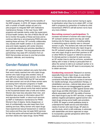 AIDSTAR-One | CASE STUDY SERIES


health issues affecting PWID and the benefits of               have heard stories about women having to agree
the NSP program. In 2010, SF began collaborating               to sterilization when they try to obtain ART, or that
with a number of health centers as part of a                   staff in programs for prevention of mother-to-child
pilot program to integrate NSP with methadone                  transmission (PMTCT) will tell women not to have
maintenance therapy. In the near future, NSP                   any more children.
programs will operate mainly under the supervision
of local health centers; the role of NGOs like SF will         Recruiting women’s participation: To
be to monitor the quality of these services and to             increase recruitment of women who inject drugs,
continue referring or accompanying PWID who are                SF outreach workers spend one day per week
seeking these services. SF currently collaborates              looking only for these women, including waiting
very closely with health centers in its catchment              in networking spots to identify new or unknown
area and meets regularly with center directors                 women or girls. The workers ask male and female
to coordinate referrals and activities identified in           PWID to invite female friends who inject drugs to
each year’s workplan. This long experience with                the SF outreach programs or office, and encourage
partnerships may ease SF’s transition from an                  men who inject drugs to send their partners to SF
NGO that provides services to one that provides                or other NGOs for support or referral to services.
outreach, referrals, and monitoring.                           If a female partner is reluctant to seek services,
                                                               an SF worker tries to visit her at home, sometimes
                                                               talking with in-laws or family to persuade them to

Gender-Related Work                                            allow the woman to talk to an outreach worker or to
                                                               allow someone from the SF team to accompany her
                                                               to obtain services.
SF outreach workers realized very early that while
their work mainly reached men who inject drugs,                Conducting research: Research on women,
women who inject drugs also existed; many of                   especially those who inject drugs, is very limited
the staff and volunteers were women. As of 2009,               in Indonesia. There is little information about the
only 200 of the 3,000 PWID that SF had worked                  constraints that affect women’s access to services
with were women and not all of these women were                for needle exchange, drug substitution therapy, or
accessing harm reduction programs or health                    rehabilitation services—national data about use of
services. This was for a variety of reasons, many              these services are not disaggregated by gender.
having to do with cultural norms that restrict women           There is no information on GBV against women who
to the household-based roles of wife and mother.               inject drugs and little information on the physical
Women also have less education than men, and                   effects associated with ART, the ability of women
therefore less access to information about HIV                 who inject drugs to pay for ART services, or ways to
and reproductive health, or about such services                address negative perceptions against women who
as NSP or methadone maintenance for PWID.                      inject drugs among some health care providers.
Women’s fear of stigma, family disapproval, or                 In 2009, SF began a small qualitative study to
lack of confidentiality may also keep them from                understand the health service and information
seeking services. Many women who inject drugs                  needs of women who inject drugs. SF plans to
have experienced sexual harassment or violence                 use the study, which is still underway, to advocate
from police and thus may not seek NGO services                 with stakeholder and donor agencies on ways
for fear that police will arrest both the NGO workers          to incorporate a gender perspective within harm
and their clients who inject drugs. Some PWID                  reduction programs.


                                                         STIGMA Foundation: Empowering Drug Users to Prevent HIV in Indonesia   7
 