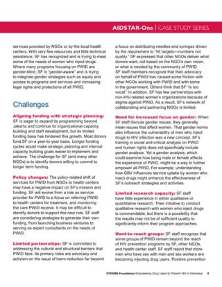AIDSTAR-One | CASE STUDY SERIES


services provided by NGOs or by the local health              a focus on distributing needles and syringes driven
centers. With very few resources and little technical         by the requirement to “hit targets—numbers not
assistance, SF has recognized and is trying to meet           quality.” SF expressed that other NGOs deliver what
some of the needs of women who inject drugs.                  donors want, not based on the NGO’s own vision,
Where many programs focusing on PWID are                      or what is needed by the community of PWID.
gender-blind, SF is “gender-aware” and is trying              SF staff members recognize that their advocacy
to integrate gender strategies such as equity and             on behalf of PWID has caused some friction with
access to programs and services and increasing                other NGOs working with PWID and with some
legal rights and protections of all PWID.                     in the government. Others think that SF “is too
                                                              vocal.” In addition, SF has few partnerships with
                                                              non-HIV-related women’s organizations because of
                                                              stigma against PWID. As a result, SF’s network of
Challenges                                                    collaborating and partnering NGOs is limited.

Aligning funding with strategic planning:                     Need for increased focus on gender: When
SF is eager to expand its programming beyond                  SF staff discuss gender issues, they generally
Jakarta and continue its organizational capacity              mean issues that affect women. That gender norms
building and staff development, but its limited               also influence the vulnerability of men who inject
funding base has hindered this growth. Most donors            drugs to HIV infection was a new concept. SF’s
fund SF on a year-to-year basis. Longer funding               training in social and critical analysis on PWID
cycles would make strategic planning and internal             and human rights does not specifically include
capacity building goals easier to implement and               gender analysis. Yet a gender analysis, which
achieve. The challenge for SF (and many other                 could examine how being male or female affects
NGOs) is to identify donors willing to commit to              the experience of PWID, might be a way to further
longer term funding.                                          empower all PWID. For example, understanding
                                                              how GBV influences service uptake by women who
Policy changes: The policy-related shift of                   inject drugs might enhance the effectiveness of
services for PWID from NGOs to health centers                 SF’s outreach strategies and activities.
may have a negative impact on SF’s mission and
funding. SF will evolve from a role as service                Limited research capacity: SF staff
provider for PWID to a focus on referring PWID                have little experience in either qualitative or
to health centers for treatment, and monitoring               quantitative research. Their initiative to conduct
the care PWID receive. It may be difficult to                 qualitative research with women who inject drugs
identify donors to support this new role. SF staff            is commendable, but there is a possibility that
are considering strategies to generate their own              the results may not be of sufficient quality to
funding, from launching business ventures to                  significantly inform their program approaches.
serving as expert consultants on the needs of
PWID.                                                         Hard-to-reach groups: SF staff recognize that
                                                              some groups of PWID remain beyond the reach
Limited partnerships: SF is committed to                      of HIV prevention programs by SF, other NGOs,
addressing the cultural and structural barriers that          and health center staff. SF staff report that more
PWID face. Its primary roles are advocacy and                 men who have sex with men and sex workers are
activism on the issue of harm reduction far beyond            becoming injecting drug users. Positive prevention


                                                        STIGMA Foundation: Empowering Drug Users to Prevent HIV in Indonesia   9
 