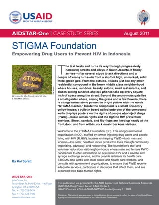 AIDSTAR-One | CASE STUDY SERIES                                                                                                        August 2011

STIGMA Foundation
Empowering Drug Users to Prevent HIV in Indonesia



                                                     T
                                                            he taxi twists and turns its way through progressively
                                                            narrowing streets and alleys in South Jakarta. It finally
                                                            arrives—after several stops to ask directions and a
                                                     couple of wrong turns—in front a six-foot high, unmarked, solid
                                                     metal green gate. From the outside, it looks just like any other
                                                     residential compound in the lower middle class neighborhood
                                                     where houses, laundries, beauty salons, small restaurants, and
                                        Kai Spratt




                                                     kiosks selling sundries and cell phones take up every square
A stone in the front yard of the                     inch of space along the street. Beyond the anonymous gate lies
STIGMA office.                                       a small garden where, among the grass and a few flowers, there
                                                     is a large brown stone painted in bright yellow with the words
                                                     “STIGMA Garden.” Inside the compound is a small one-story
                                                     yellow house; a bulletin board nailed onto one of the compound
                                                     walls displays posters on the rights of people who inject drugs
                                                     (PWID)—basic human rights and the right to HIV prevention
                                                     services. Shoes, sandals, and flip-flops are lined up neatly at the
                                                     front door, and from within, rock music beckons visitors.

                                                     Welcome to the STIGMA Foundation (SF). This nongovernmental
                                                     organization (NGO), staffed by former injecting drug users and people
                                                     living with HIV (PLHIV), focuses on helping PWID—both men and
                                                     women—live safer, healthier, more productive lives through community
                                                     organizing, advocacy, and networking. The foundation’s staff and
                                                     volunteer educators visit neighborhoods where male and female PWID
                                                     congregate to offer information on preventing HIV and a needle and
                                                     syringe exchange service, and to provide referrals for health care.
                                                     STIGMA also works with local police and health care workers, and
By Kai Spratt
                                                     consults with government organizations, to ensure that PWID receive
                                                     adequate services, participate in decisions that affect them, and are
                                                     accorded their basic human rights.

AIDSTAR-One
John Snow, Inc.
1616 North Ft. Myer Drive, 11th Floor                This publication was produced by the AIDS Support and Technical Assistance Resources
Arlington, VA 22209 USA                              (AIDSTAR-One) Project, Sector 1, Task Order 1.
Tel.: +1 703-528-7474                                USAID Contract # GHH-I-00-07-00059-00, funded January 31, 2008.
Fax: +1 703-528-7480                                 Disclaimer: The author’s views expressed in this publication do not necessarily reflect the views of the United States
www.aidstar-one.com                                  Agency for International Development or the United States Government.
 