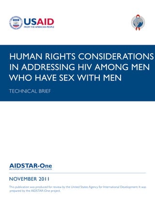 HUMAN RIGHTS CONSIDERATIONS
IN ADDRESSING HIV AMONG MEN
WHO HAVE SEX WITH MEN
TECHNICAL BRIEF




NOVEMBER 2011
This publication was produced for review by the United States Agency for International Development. It was
prepared by the AIDSTAR-One project.
 