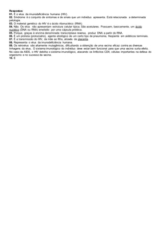Respostas:
01. É o vírus da imunodeficiência humana (HIV).
02. Síndrome é o conjunto de sintomas e de sinais que um indivíduo apresenta. Está relacionada a determinada
patologia.
03. O material genético do HIV é o ácido ribonucléico (RNA).
04. Não. Os vírus não apresentam estrutura celular típica. São acelulares. Possuem, basicamente, um ácido
nucléico (DNA ou RNA) envolvido por uma cápsula protéica.
05. Porque, graças à enzima denominada transcriptase reversa, produz DNA a partir do RNA.
06. É um protista (protozoário), agente etiológico de um certo tipo de pneumonia, freqüente em aidéticos terminais.
07. É a transmissão do HIV, da mãe ao filho, através da placenta.
08. Representa o vírus da imunodeficiência humana.
09. Os retrovírus são altamente mutagênicos, dificultando a obtenção de uma vacina eficaz contra as diversas
linhagens do vírus. O sistema imunológico do indivíduo deve estar bem funcional para que uma vacina surta efeito.
No caso da AIDS, o HIV debilita o sistema imunológico, atacando os linfócitos CD4, células importantes na defesa do
organismo e no sucesso da vacina.
10. E
 