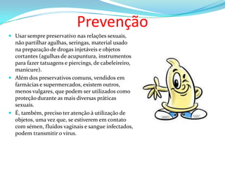 Prevenção
 Usar sempre preservativo nas relações sexuais,
não partilhar agulhas, seringas, material usado
na preparação de drogas injetáveis e objetos
cortantes (agulhas de acupuntura, instrumentos
para fazer tatuagens e piercings, de cabeleireiro,
manicure).
 Além dos preservativos comuns, vendidos em
farmácias e supermercados, existem outros,
menos vulgares, que podem ser utilizados como
proteção durante as mais diversas práticas
sexuais.

 É, também, preciso ter atenção à utilização de
objetos, uma vez que, se estiverem em contato
com sémen, fluidos vaginais e sangue infectados,
podem transmitir o vírus.

 