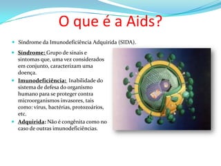 O que é a Aids?
 Síndrome da Imunodeficiência Adquirida (SIDA).

 Síndrome: Grupo de sinais e
sintomas que, uma vez considerados
em conjunto, caracterizam uma
doença.
 Imunodeficiência: Inabilidade do
sistema de defesa do organismo

humano para se proteger contra
microorganismos invasores, tais
como: vírus, bactérias, protozoários,
etc.
 Adquirida: Não é congênita como no
caso de outras imunodeficiências.

 