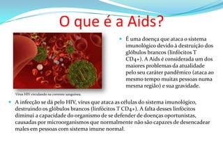 O que é a Aids?
 É uma doença que ataca o sistema
imunológico devido à destruição dos

glóbulos brancos (linfócitos T
CD4+). A Aids é considerada um dos
maiores problemas da atualidade
pelo seu caráter pandêmico (ataca ao
mesmo tempo muitas pessoas numa
mesma região) e sua gravidade.
Vírus HIV circulando na corrente sanguínea.

 A infecção se dá pelo HIV, vírus que ataca as células do sistema imunológico,
destruindo os glóbulos brancos (linfócitos T CD4+). A falta desses linfócitos
diminui a capacidade do organismo de se defender de doenças oportunistas,
causadas por microorganismos que normalmente não são capazes de desencadear
males em pessoas com sistema imune normal.

 