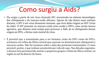 Como surgiu a Aids?
 Ela surgiu a partir de um vírus chamado SIV, encontrado no sistema imunológico
dos chimpanzés e do macaco-verde africano. Apesar de não deixar esses animais

doentes, o SIV é um vírus altamente mutante, que teria dado origem ao HIV (vírus
da Aids). O SIV presente no macaco-verde teria criado o HIV2, uma versão menos
agressiva, que demora mais tempo para provocar a Aids. Já os chimpanzés deram
origem ao HIV1, a forma mais mortal do vírus.
 É provável que a transmissão para o ser humano, tanto do HIV1 como do HIV2,
aconteceu em tribos da África central que caçavam ou domesticavam chimpanzés e
macacos-verdes. Não há consenso sobre a data das primeiras transmissões. O mais
provável, porém, é que tenham acontecido por volta de 1930. Nas décadas seguintes,
a doença teria permanecido restrita a pequenos grupos e tribos da África central, na
região ao sul do deserto do Saara.

 