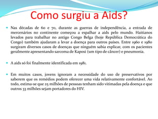 Como surgiu a Aids?
 Nas décadas de 60 e 70, durante as guerras de independência, a entrada de
mercenários no continente começou a espalhar a aids pelo mundo. Haitianos

levados para trabalhar no antigo Congo Belga (hoje República Democrática do
Congo) também ajudaram a levar a doença para outros países. Entre 1960 e 1980
surgiram diversos casos de doenças que ninguém sabia explicar, com os pacientes
geralmente apresentando sarcoma de Kaposi (um tipo de câncer) e pneumonia.
 A aids só foi finalmente identificada em 1981.
 Em muitos casos, jovens ignoram a necessidade do uso de preservativos por
saberem que os remédios podem oferecer uma vida relativamente confortável. Ao
todo, estima-se que 25 milhões de pessoas tenham sido vitimadas pela doença e que
outros 33 milhões sejam portadores do HIV.

 