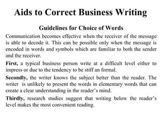 Aids to Correct Business Writing
Guidelines for Choice of Words
Communication becomes effective when the receiver of the message
is able to decode it. This can be possible only when the message is
encoded in words and symbols which are familiar to both the sender
and the receiver.
First, a typical business person write at a difficult level either to
impress or due to the tendency to be stiff an formal.
Secondly, the writer knows the subject better than the reader. The
writer is unlikely to present the words in elementary words that can
create a clear understanding in the reader’s mind.
Thirdly, research studies suggest that writing below the reader’s
level makes the most convenient reading.
 