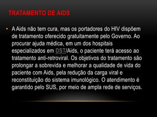 TRATAMENTO DE AIDS
• A Aids não tem cura, mas os portadores do HIV dispõem
de tratamento oferecido gratuitamente pelo Governo. Ao
procurar ajuda médica, em um dos hospitais
especializados em DST/Aids, o paciente terá acesso ao
tratamento anti-retroviral. Os objetivos do tratamento são
prolongar a sobrevida e melhorar a qualidade de vida do
paciente com Aids, pela redução da carga viral e
reconstituição do sistema imunológico. O atendimento é
garantido pelo SUS, por meio de ampla rede de serviços.
 