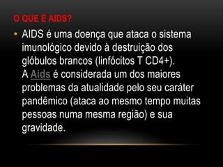 O QUE É AIDS?
• AIDS é uma doença que ataca o sistema
imunológico devido à destruição dos
glóbulos brancos (linfócitos T CD4+).
A Aids é considerada um dos maiores
problemas da atualidade pelo seu caráter
pandêmico (ataca ao mesmo tempo muitas
pessoas numa mesma região) e sua
gravidade.
 
