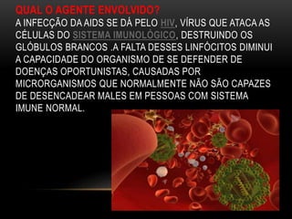 QUAL O AGENTE ENVOLVIDO?
A INFECÇÃO DA AIDS SE DÁ PELO HIV, VÍRUS QUE ATACA AS
CÉLULAS DO SISTEMA IMUNOLÓGICO, DESTRUINDO OS
GLÓBULOS BRANCOS .A FALTA DESSES LINFÓCITOS DIMINUI
A CAPACIDADE DO ORGANISMO DE SE DEFENDER DE
DOENÇAS OPORTUNISTAS, CAUSADAS POR
MICRORGANISMOS QUE NORMALMENTE NÃO SÃO CAPAZES
DE DESENCADEAR MALES EM PESSOAS COM SISTEMA
IMUNE NORMAL.
 