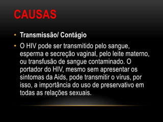 CAUSAS
• Transmissão/ Contágio
• O HIV pode ser transmitido pelo sangue,
esperma e secreção vaginal, pelo leite materno,
ou transfusão de sangue contaminado. O
portador do HIV, mesmo sem apresentar os
sintomas da Aids, pode transmitir o vírus, por
isso, a importância do uso de preservativo em
todas as relações sexuais.
 