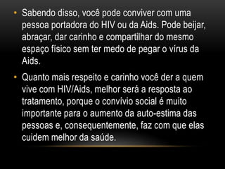 • Sabendo disso, você pode conviver com uma
pessoa portadora do HIV ou da Aids. Pode beijar,
abraçar, dar carinho e compartilhar do mesmo
espaço físico sem ter medo de pegar o vírus da
Aids.
• Quanto mais respeito e carinho você der a quem
vive com HIV/Aids, melhor será a resposta ao
tratamento, porque o convívio social é muito
importante para o aumento da auto-estima das
pessoas e, consequentemente, faz com que elas
cuidem melhor da saúde.
 