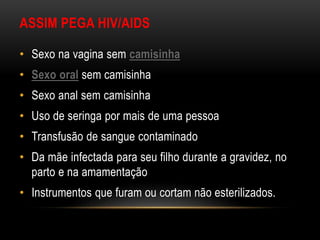 ASSIM PEGA HIV/AIDS
• Sexo na vagina sem camisinha
• Sexo oral sem camisinha
• Sexo anal sem camisinha
• Uso de seringa por mais de uma pessoa
• Transfusão de sangue contaminado
• Da mãe infectada para seu filho durante a gravidez, no
parto e na amamentação
• Instrumentos que furam ou cortam não esterilizados.
 