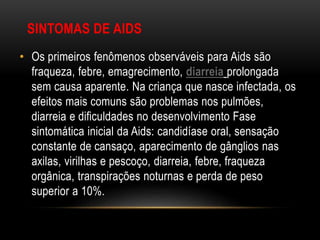 SINTOMAS DE AIDS
• Os primeiros fenômenos observáveis para Aids são
fraqueza, febre, emagrecimento, diarreia prolongada
sem causa aparente. Na criança que nasce infectada, os
efeitos mais comuns são problemas nos pulmões,
diarreia e dificuldades no desenvolvimento Fase
sintomática inicial da Aids: candidíase oral, sensação
constante de cansaço, aparecimento de gânglios nas
axilas, virilhas e pescoço, diarreia, febre, fraqueza
orgânica, transpirações noturnas e perda de peso
superior a 10%.
 