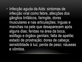 • Infecção aguda da Aids: sintomas de
infecção viral como febre, afecções dos
gânglios linfáticos, faringite, dores
musculares e nas articulações; ínguas e
manchas na pele que desaparecem após
alguns dias; feridas na área da boca,
esôfago e órgãos genitais; falta de apetite;
estado de prostração; dores de cabeça;
sensibilidade à luz; perda de peso; náuseas
e vômitos.
 
