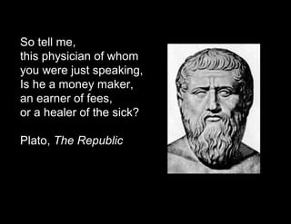 So tell me, 
this physician of whom 
you were just speaking, 
Is he a money maker, 
an earner of fees, 
or a healer of the sick? 
Plato, The Republic 
 
