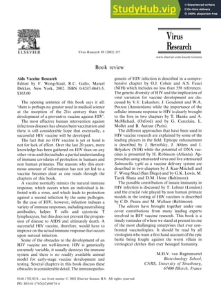 Virus Research 89 (2002) 157
Book review
www.elsevier.com/locate/virusres
Aids Vaccine Research
Edited by F. Wong-Staal, R.C. Gallo, Marcel
Dekker, New York, 2002. ISBN 0-8247-0645-5,
$165.00
The opening sentence of this book says it all:
‘there is perhaps no greater need in medical science
at the inception of the 21st century than the
development of a preventive vaccine against HIV’.
The most effective human intervention against
infectious diseases has always been vaccination and
there is still considerable hope that eventually, a
successful HIV vaccine will be developed.
The fact that no HIV vaccine is yet at hand is
not for lack of effort. Over the last 20 years, more
knowledge has been gathered on HIV than on any
other virus and this includes a partial understanding
of immune correlates of protection in humans and
non human primates. The reasons why this enor-
mous amount of information has not yet led to a
vaccine becomes clear as one reads through the
chapters of this book.
A vaccine normally mimics the natural immune
response, which occurs when an individual is in-
fected with a virus, and which leads to protection
against a second infection by the same pathogen.
In the case of HIV, however, infection induces a
variety of immune responses, including neutralising
antibodies, helper T cells and cytotoxic T
lymphocytes, but this does not prevent the progres-
sion of disease to AIDS and ultimately death. A
successful HIV vaccine, therefore, would have to
improve on the actual immune response that occurs
upon natural infection.
Some of the obstacles to the development of an
HIV vaccine are well-known. HIV is genetically
extremely variable, it usually destroys the immune
system and there is no readily available animal
model for early-stage vaccine development and
testing. Several chapters in this book discuss these
obstacles in considerable detail. The immunopatho-
genesis of HIV infection is described in a compre-
hensive chapter by O.J. Cohen and A.S. Fauci
(NIH) which includes no less than 558 references.
The genetic diversity of HIV and the implication of
viral variation for vaccine development are dis-
cussed by V.V. Lukashov, J. Goudsmit and W.A.
Paxton (Amsterdam) while the importance of the
cellular immune response to HIV is clearly brought
to the fore in two chapters by T. Hanke and A.
McMichael, (Oxford) and by G. Carcelain, L.
Mollet and B. Autran (Paris).
The different approaches that have been used in
HIV vaccine research are explained by some of the
leading players in the field. Epitope enhancement
is described by J. Berzofsky, J. Ahlers and I.
Belyakov (NIH) while the potential of DNA vac-
cines is presented by H. Robinson (Atlanta). Ap-
proaches using attenuated virus and live attenuated
Salmonella typhi as a vaccine delivery system are
described in two chapters by J. Kan-Mitchell and
F. Wong-Staal (San Diego) and by G.K. Lewis, M.
Tarek Shata and D.M. Hone (Baltimore).
The possible contribution of innate immunity in
HIV infection is discussed by T. Lehner (London)
and the crucial role played by non human primate
models in the testing of HIV vaccines is described
by C.D. Pauza and M. Wallace (Baltimore).
The editors have brought together under one
cover contributions from many leading experts
involved in HIV vaccine research. This book is a
timely reminder of where we stand at present in one
of the most challenging enterprises that ever con-
fronted vaccinologists. It should be read by all
virologists who want a first hand account of the epic
battle being fought against the worst villain in
virological clothes that ever besieged humanity.
M.H.V. van Regenmortel
Biotechnology School,
CNRS, Uni6ersity of Strasbourg,
67400 Illkirch, France
0168-1702/02/$ - see front matter © 2002 Elsevier Science B.V. All rights reserved.
PII: S0168-1702(02)00074-6
 
