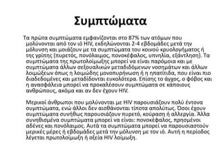 Συμπτώματα
Τα πρώτα συμπτώματα εμφανίζονται στο 87% των ατόμων που
μολύνονται από τον ιό HIV, εκδηλώνονται 2-4 εβδομάδες μετά την
μόλυνση και μοιάζουν με τα συμπτώματα του κοινού κρυολογήματος ή
της γρίπης (πυρετός, πονόλαιμος, πονοκέφαλος, υπνηλία, εξάντληση). Τα
συμπτώματα της πρωτολοίμωξης μπορεί να είναι παρόμοια και με
συμπτώματα άλλων σεξουαλικών μεταδιδόμενων νοσημάτων και άλλων
λοιμώξεων όπως η λοιμώδης μονοπυρήνωση ή η ηπατίτιδα, που είναι πιο
διαδεδομένες και μεταδίδονται ευκολότερα. Επίσης το άγχος, ο φόβος και
η ανασφάλεια μπορεί να προκαλέσουν συμπτώματα σε κάποιους
ανθρώπους, ακόμα και αν δεν έχουν HIV.
Μερικοί άνθρωποι που μολύνονται με HIV παρουσιάζουν πολύ έντονα
συμπτώματα, ενώ άλλοι δεν αισθάνονται τίποτα απολύτως. Όσοι έχουν
συμπτώματα συνήθως παρουσιάζουν πυρετό, κούραση ή αλλεργία. Άλλα
συνηθισμένα συμπτώματα μπορεί να είναι: πονοκέφαλος, πρησμένοι
αδένες και πονόλαιμος. Αυτά τα συμπτώματα μπορεί να παρουσιαστούν
μερικές μέρες ή εβδομάδες μετά την μόλυνση με τον ιό. Αυτή η περίοδος
λέγεται πρωτολοίμωξη ή οξεία HIV λοίμωξη.
 