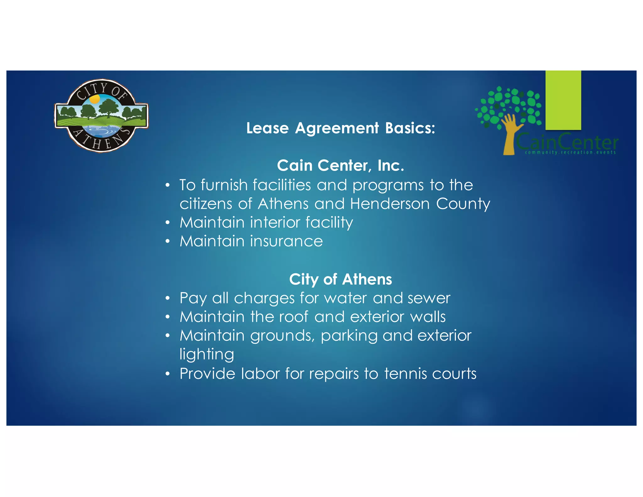 Lease Agreement Basics:
Cain Center, Inc.
• To furnish facilities and programs to the
citizens of Athens and Henderson County
• Maintain interior facility
• Maintain insurance
City of Athens
• Pay all charges for water and sewer
• Maintain the roof and exterior walls
• Maintain grounds, parking and exterior
lighting
• Provide labor for repairs to tennis courts
 