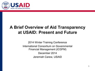 A Brief Overview of Aid Transparency at USAID: Present and Future 
2014 Winter Training Conference 
International Consortium on Governmental Financial Management (ICGFM) 
December 2014 
Jeremiah Carew, USAID 1 
 