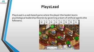 Play2Lead
Play2Lead is a web based game where the player (the leader) learns
psychological leadership theories by governing a team of artificial agents (the
followers).

 