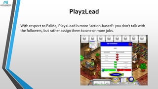 Play2Lead
With respect to PalMa, Play2Lead is more "action-based": you don't talk with
the followers, but rather assign them to one or more jobs.

 