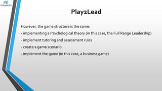 Play2Lead
However, the game structure is the same:
- implementing a Psychological theory (in this case, the Full Range Leadership)

- implement tutoring and assessment rules
- create a game scenario
- implement the game (in this case, a business game)

 