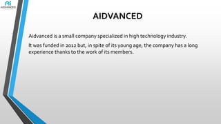 AIDVANCED
Aidvanced is a small company specialized in high technology industry.
It was funded in 2012 but, in spite of its young age, the company has a long
experience thanks to the work of its members.

 