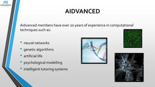 AIDVANCED
Aidvanced members have over 20 years of experience in computational
techniques such as:

• neural networks
• genetic algorithms
• artificial life
• psychological modelling
• intelligent tutoring systems

 