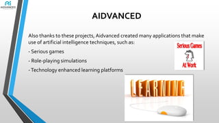 AIDVANCED
Also thanks to these projects, Aidvanced created many applications that make
use of artificial intelligence techniques, such as:
- Serious games
- Role-playing simulations

- Technology enhanced learning platforms

 