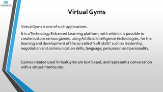 Virtual Gyms
VirtualGyms is one of such applications.
It is a Technology Enhanced Learning platform, with which it is possible to
create custom serious games, using Artificial Intelligence technologies, for the
learning and development of the so-called "soft skills" such as leadership,
negotiation and communication skills, language, persuasion and personality.

Games created used VirtualGyms are text based, and represent a conversation
with a virtual interlocutor.

 