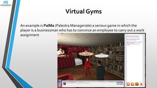 Virtual Gyms
An example is PalMa (Palestra Manageriale) a serious game in which the
player is a businessman who has to convince an employee to carry out a work
assignment

 