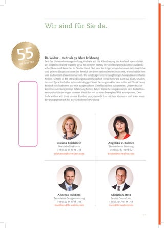 14
Dr. Walter – mehr als 55 Jahre Erfahrung
Seit der Unternehmensgründung sind wir auf die Absicherung im Ausland spezialisiert.
Dr. Siegfried Walter startete 1959 mit seinem ersten Versicherungsprodukt für ausländi-
sche Gäste und Besucher in Deutschland. Seit den Sechzigerjahren betreuen wir staatliche
und private Organisationen im Bereich der internationalen technischen, wirtschaftlichen
und kulturellen Zusammenarbeit. Wir sind Experten für langfristige Auslandsaufenthalte:
Neben Helfern in der Entwicklungszusammenarbeit versichern wir auch Au-pairs, Studen-
ten und Sprachschüler. Als unabhängiger Versicherungsmakler beurteilen wir Versicherer
kritisch und arbeiten nur mit ausgesuchten Gesellschaften zusammen. Unsere Markt-
kenntnis und langjährige Erfahrung helfen dabei, Versicherungskonzepte den Bedürfnis-
sen und Anforderungen unserer Versicherten in einer bewegten Welt anzupassen. Des-
halb wollen wir, dass unsere Kunden uns persönlich erreichen können – und zwar vom
Beratungsgespräch bis zur Schadensabwicklung.
Claudia Reichstein
Vertriebsdirektorin
+49(0)2247 9194-734
reichstein@dr­walter.com
Angelika V. Kolmer
Teamleiterin Leistung
+49(0)2247 9194-32
kolmer@dr­walter.com
Andreas Hübbers
Teamleiter Gruppenvertrag
+49(0)2247 9194-793
huebbers@dr­walter.com
Christian Metz
Senior Consultant
+49(0)2247 9194-754
metz@dr­walter.com
Wir sind für Sie da.
 