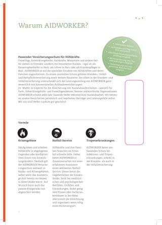 3
Passender Versicherungs­schutz für Hilfskräfte.
Freiwillige, Entwicklungshelfer, Fachkräfte, Missionare und andere Hel-
fer stehen in fremden Ländern vor besonderen Risiken – egal ob als
Katastrophen­helfer in Haiti, als Lehrer in Peru oder als Krankenpfleger in
Mali. AIDWORKER ist auf die speziellen Einsätze von Hilfskräften und deren
Familien zugeschnitten. Zu einem sinnvollen Schutz gehören Kranken-, Unfall-
und Haftpflichtversicherung sowie weitere Bausteine. Vor allem in der Kranken- und
Unfallversicherung unterscheidet sich der Leistungsumfang von AIDWORKER ganz
wesentlich von konventionellen Auslandsversicherungen.
Dr. Walter ist Experte für die Absicherung von Auslandsaufenthalten – speziell für
Fach-, Entwicklungshilfe- und Freiwilligendienste, Vereine und kirchliche Organisationen.
AIDWORKER schützt jedes Jahr tausende Helfer während ihrer Auslandsarbeit. Wir betreu-
en unsere Versicherten persönlich und bearbeiten Verträge und Leistungsfälle selbst.
Mit uns sind Helfer rundum gut geschützt.
Vorteile
Warum AIDWORKER?
Krisengebiete
Häufig leben und arbeiten
Hilfskräfte in abgelegenen
Gegenden oder konfliktrei-
chen Zonen von Entwick-
lungsländern. Deshalb gilt
der AIDWORKER-Versiche-
rungsschutz weltweit in
Risiko- und Krisengebieten,
selbst wenn das Auswärti-
ge Amt bereits vor Reisen
in diese Länder warnt. Auf
Wunsch kann auch das
passive Kriegsrisiko mit
abgesichert werden.
Notfall-Service
Hilfskräfte und ihre Fami-
lien brauchen im Ernst-
fall schnelle Hilfe. Daher
bietet AIDWORKER in
Zusammenarbeit mit einer
erfahrenen Assistance
einen weltweiten Notfall-
Service. Dieser kennt die
Gegebenheiten der Einsatz-
länder, berät bei medizini-
schen und psychologischen
Notfällen, Unfällen und
Erkrankungen, findet geeig-
nete Praxen oder Fachkran-
kenhäuser in der Nähe,
übernimmt die Abrechnung
und organisiert wenn nötig
einen Rücktransport.
Tropen­erkrankungen
AIDWORKER bietet um-
fassenden Schutz bei
Infektions- und Tropen­
erkrankungen, sowohl in
der Kranken- als auch in
der Unfallversicherung.
•  Weltweiter Schutz•  24 Stunden am Tag, beruf-lich und privat•  Abschluss ohne Gesundheits­
prüfung möglich•  Mitversicherung von Vor­
erkrankungen möglich•  Versicherung von aus-gereisten Mitarbeiternmöglich
 