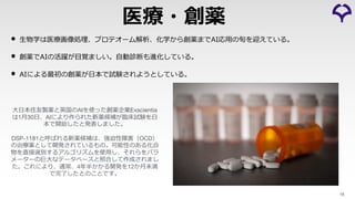• ⽣物学は医療画像処理、プロテオーム解析、化学から創薬までAI応⽤の旬を迎えている。
• 創薬でAIの活躍が⽬覚ましい。⾃動診断も進化している。
• AIによる最初の創薬が⽇本で試験されようとしている。
18
医療・創薬
⼤⽇本住友製薬と英国のAIを使った創薬企業Exscientia
は1⽉30⽇、AIにより作られた新薬候補が臨床試験を⽇
本で開始したと発表しました。
DSP-1181と呼ばれる新薬候補は、強迫性障害（OCD）
の治療薬として開発されているもの。可能性のある化合
物を直接選別するアルゴリズムを使⽤し、それらをパラ
メーターの巨⼤なデータベースと照合して作成されまし
た。これにより、通常、4年半かかる開発を12か⽉未満
で完了したとのことです。
 