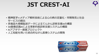 19
JST CREST-AI
• 精神医学×メディア解析技術による⼼の病の定量化・早期発⾒と社会
サービスの創出
• 多施設⼤規模脳波データによるてんかん診断⽀援AIの構築
• 3D画像認識AIによる⾰新的癌診断⽀援システムの構築
• AIアプタマー創薬プロジェクト
• ⼈⼯知能を⽤いた統合的ながん医療システムの開発
 