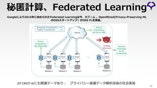22
秘匿計算、Federated Learning
Googleにより2016年に始められたFederated Learningは今、⼤ブーム 。OpenMined(Privacy-Preserving ML
のOSSスタートアップ）がOSS FLを実装。
JST CREST-AIにも関連テーマあり︓ プライバシー保護データ解析技術の社会実装
 