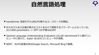 • transformer ⾔語モデルはNLPの新たなユースケースを開拓。
• 巨⼤モデルを⼤企業が莫⼤なコストをかけて開発するパワーゲームとなっている。
$1/1000 parameters -> GPT-3の予算は$10M
• General Language Understanding Evaluation (GLUE) benchmarkで⼈類がコン
ピュータに負けた。Super GLUEもコンピュータが凌駕。
• BERT、NLPの産業応⽤はGoogle Search, Microsoft Bingで顕著。
25
⾃然⾔語処理
 